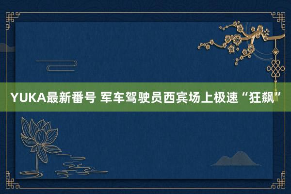 YUKA最新番号 军车驾驶员西宾场上极速“狂飙”