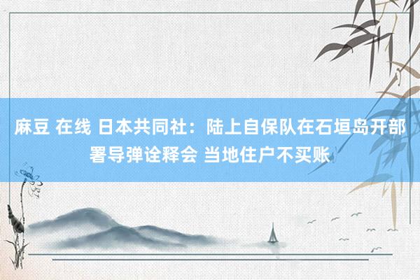 麻豆 在线 日本共同社：陆上自保队在石垣岛开部署导弹诠释会 当地住户不买账