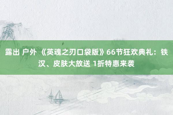 露出 户外 《英魂之刃口袋版》66节狂欢典礼：铁汉、皮肤大放送 1折特惠来袭