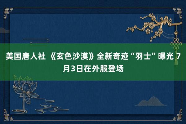 美国唐人社 《玄色沙漠》全新奇迹“羽士”曝光 7月3日在外服登场