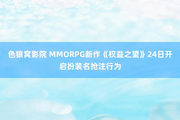 色狼窝影院 MMORPG新作《权益之望》24日开启扮装名抢注行为