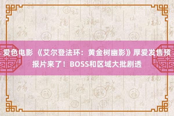 爱色电影 《艾尔登法环：黄金树幽影》厚爱发售预报片来了！BOSS和区域大批剧透