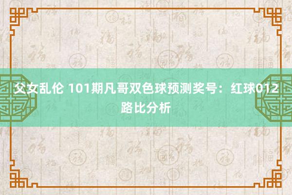 父女乱伦 101期凡哥双色球预测奖号：红球012路比分析