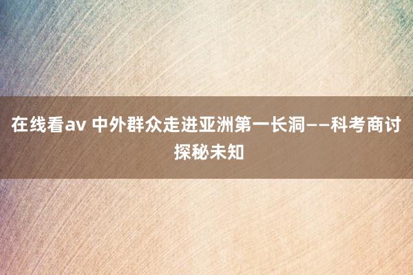 在线看av 中外群众走进亚洲第一长洞——科考商讨 探秘未知