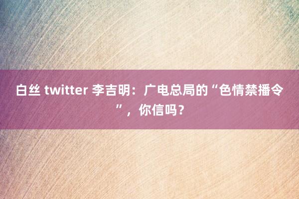 白丝 twitter 李吉明：广电总局的“色情禁播令”，你信吗？