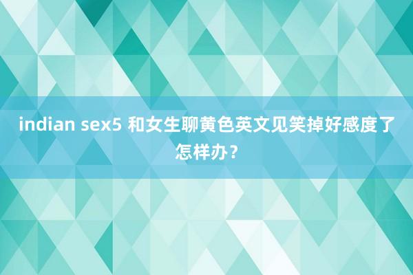 indian sex5 和女生聊黄色英文见笑掉好感度了怎样办？