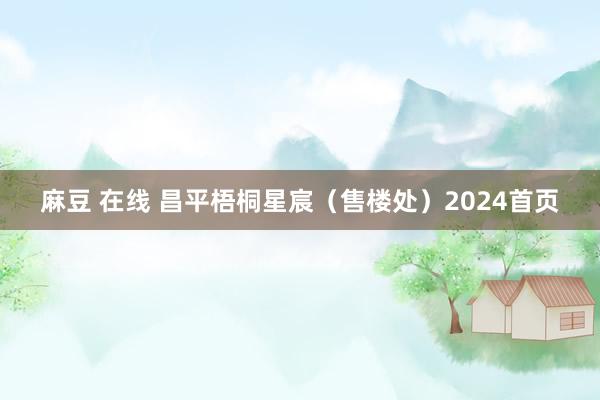 麻豆 在线 昌平梧桐星宸（售楼处）2024首页