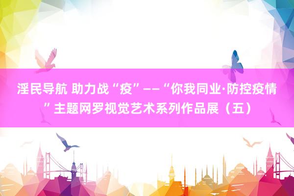 淫民导航 助力战“疫”——“你我同业·防控疫情”主题网罗视觉艺术系列作品展（五）