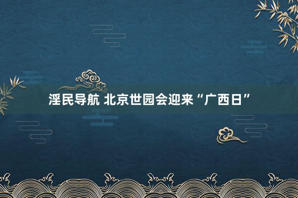 淫民导航 北京世园会迎来“广西日”